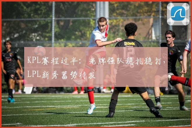 KPL赛程过半：老牌强队稳扎稳打，LPL新秀蓄势待发