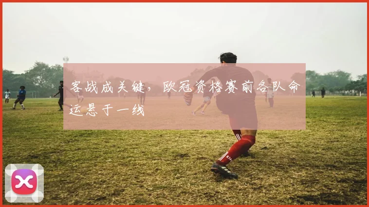 客战成关键，欧冠资格赛前各队命运悬于一线