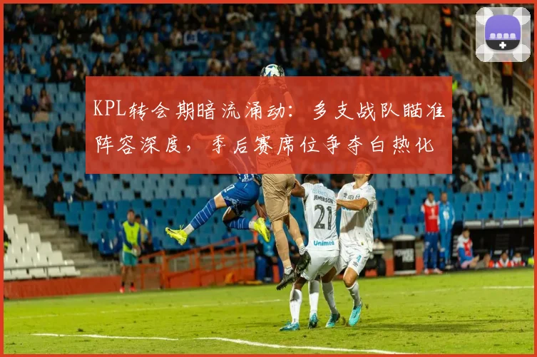KPL转会期暗流涌动：多支战队瞄准阵容深度，季后赛席位争夺白热化